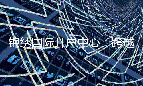 锦绣国际开户中心：跨越空间的金融新体验