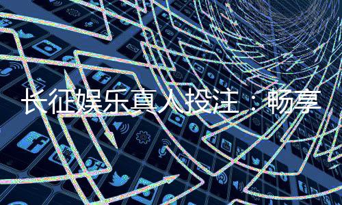 长征娱乐真人投注：畅享顶级真人娱乐体验与投注技巧