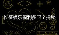 长征娱乐福利多吗？揭秘平台真实福利与玩家体验