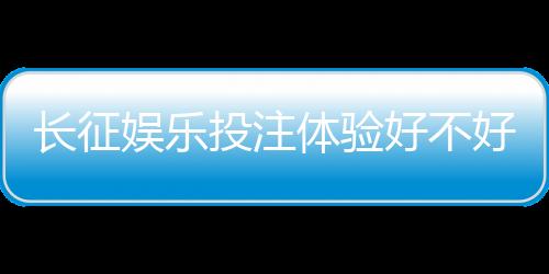 长征娱乐投注体验好不好？资深玩家分享真实测评与技巧