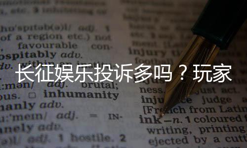 长征娱乐投诉多吗？玩家真实反馈与平台服务解析