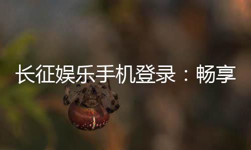 长征娱乐手机登录：畅享指尖棋牌轻松登录赢好礼