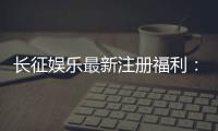 长征娱乐最新注册福利：新会员专享豪礼与首存优惠大放送