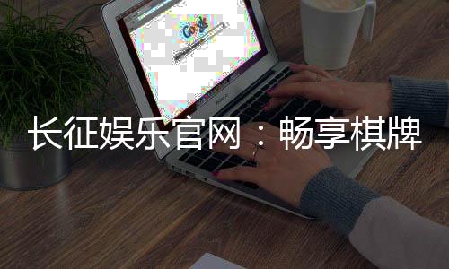 长征娱乐官网：畅享棋牌电游的顶级娱乐体验