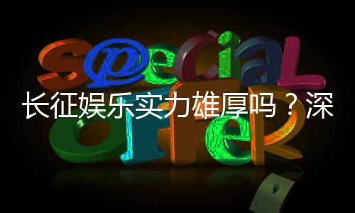 长征娱乐实力雄厚吗？深度解析其平台优势与玩家口碑