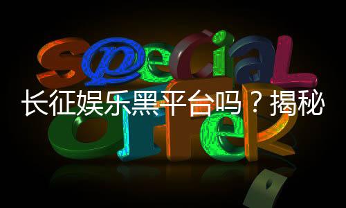 长征娱乐黑平台吗?揭秘其真伪与玩家避坑指南