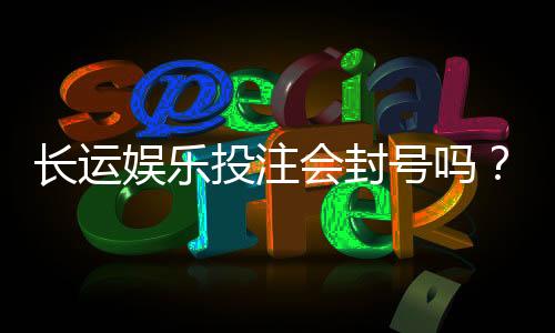 长运娱乐投注会封号吗?深度解析平台风控与账号安全策略
