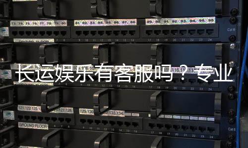 长运娱乐有客服吗?专业客服团队为您解答疑问