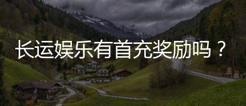 长运娱乐有首充奖励吗?揭秘新会员专属福利及领取攻略