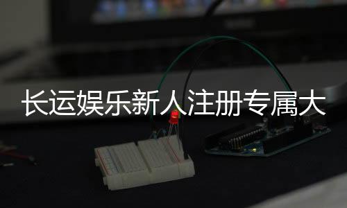 长运娱乐新人注册专属大礼包：首存即送888元彩金+VIP礼遇
