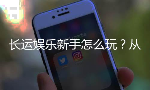 长运娱乐新手怎么玩？从注册到实战的完整入门指南