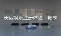 长运娱乐注册体验：畅享新手礼包与高返水福利