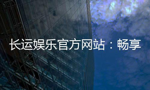 长运娱乐官方网站：畅享顶级棋牌与电子游艺的豪华体验
