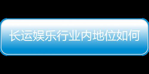 长运娱乐行业内地位如何?揭秘其市场竞争力与用户口碑
