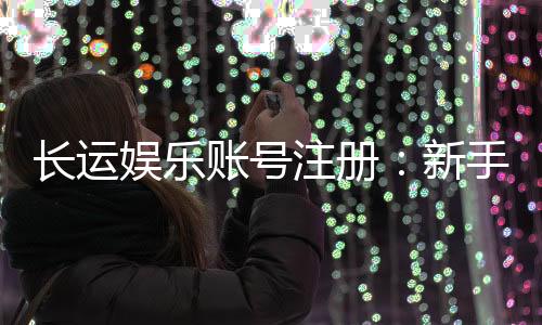 长运娱乐账号注册:新手必看的安全开户与游戏攻略