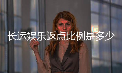 长运娱乐返点比例是多少？揭秘高返点活动与实战技巧