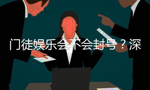 门徒娱乐会不会封号？深度解析平台风控与账号安全策略