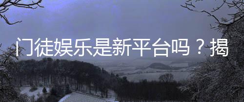 门徒娱乐是新平台吗？揭秘其背景与玩家真实体验