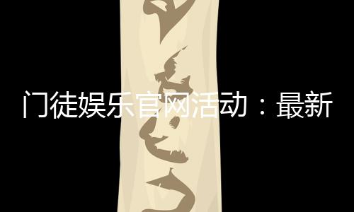 门徒娱乐官网活动:最新优惠与独家福利等你来拿