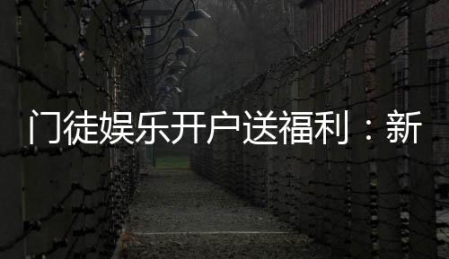 门徒娱乐开户送福利：新会员专享豪礼及游戏攻略指南