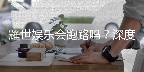耀世娱乐会跑路吗？深度分析平台可靠性与资金安全