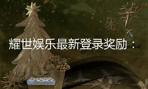 耀世娱乐最新登录奖励：新人专享豪礼与每日惊喜大放送