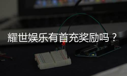 耀世娱乐有首充奖励吗？新人首充福利大揭秘