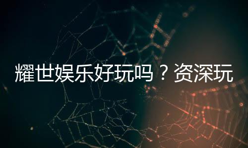 耀世娱乐好玩吗？资深玩家带你揭秘真实体验与赢钱技巧