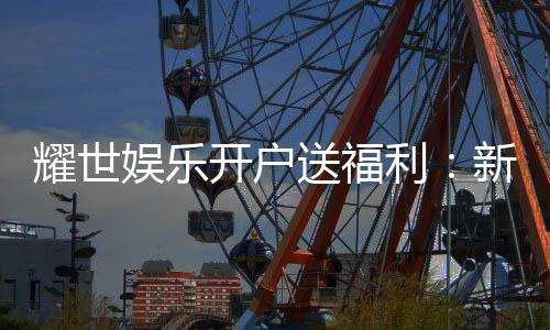 耀世娱乐开户送福利:新会员专享豪礼首存即赠888元彩金