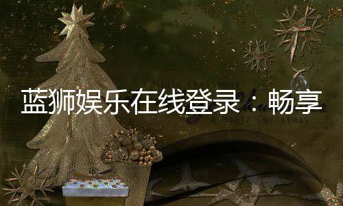 蓝狮娱乐在线登录：畅享顶级棋牌与电子游艺的豪华体验