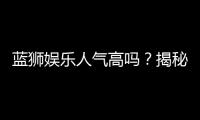 蓝狮娱乐人气高吗？揭秘其火爆背后的真实原因