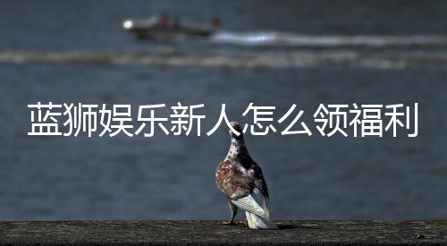 蓝狮娱乐新人怎么领福利？手把手教你轻松获取首存礼金