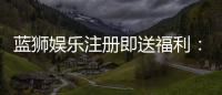 蓝狮娱乐注册即送福利：新会员专享豪礼首存加赠彩金！