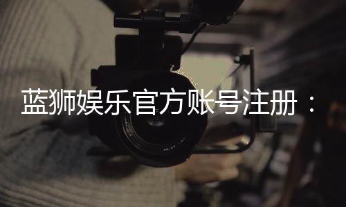蓝狮娱乐官方账号注册：新手必看的快速开户指南