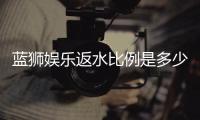 蓝狮娱乐返水比例是多少？最新返水政策及领取攻略详解