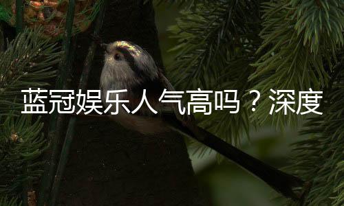 蓝冠娱乐人气高吗?深度解析其火爆原因与玩家真实反馈
