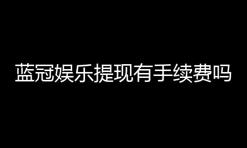 蓝冠娱乐提现有手续费吗？手续费标准与到账时间详解