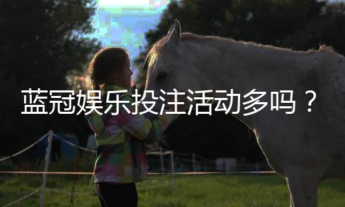 蓝冠娱乐投注活动多吗？资深玩家揭秘高频福利与特色玩法