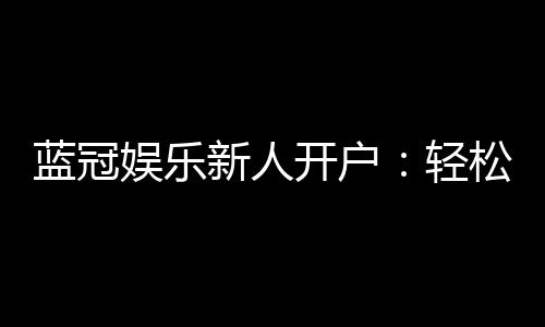 蓝冠娱乐新人开户:轻松注册即享豪华首存礼遇