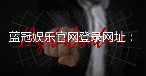 蓝冠娱乐官网登录网址：畅享顶级棋牌电游的尊贵体验
