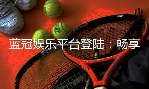 蓝冠娱乐平台登陆：畅享顶级棋牌与电子游艺的尊贵体验