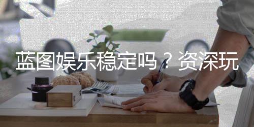 蓝图娱乐稳定吗？资深玩家解析平台安全性与游戏体验