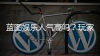蓝图娱乐人气高吗？玩家真实体验与平台优势解析