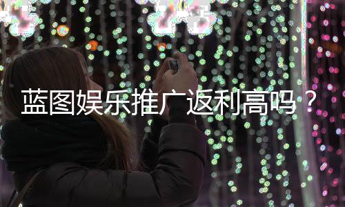 蓝图娱乐推广返利高吗？资深玩家揭秘真实返利比例与提现技巧