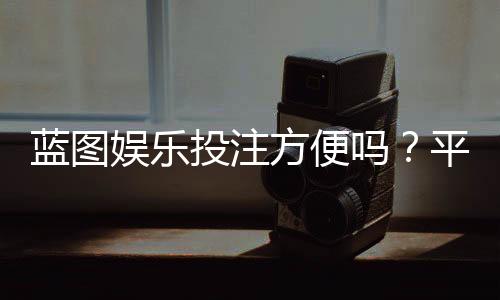 蓝图娱乐投注方便吗？平台操作体验与实战技巧分享