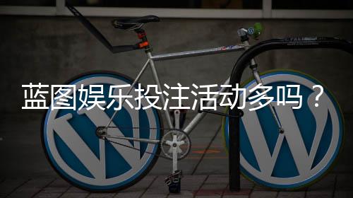 蓝图娱乐投注活动多吗？揭秘平台特色玩法与福利频率