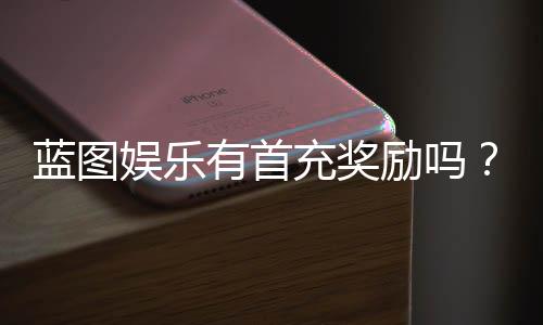 蓝图娱乐有首充奖励吗？新用户注册充值福利详解