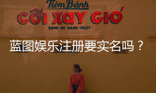 蓝图娱乐注册要实名吗？实名认证流程与注意事项详解