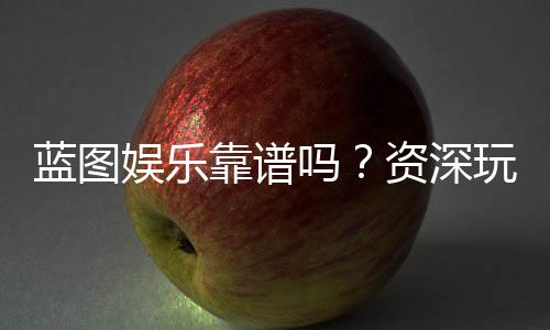 蓝图娱乐靠谱吗？资深玩家带你揭秘真实体验