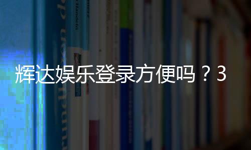 辉达娱乐登录方便吗？3分钟快速注册畅玩攻略